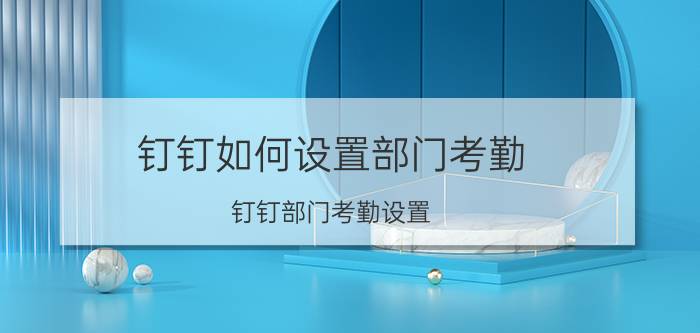 钉钉如何设置部门考勤 钉钉部门考勤设置